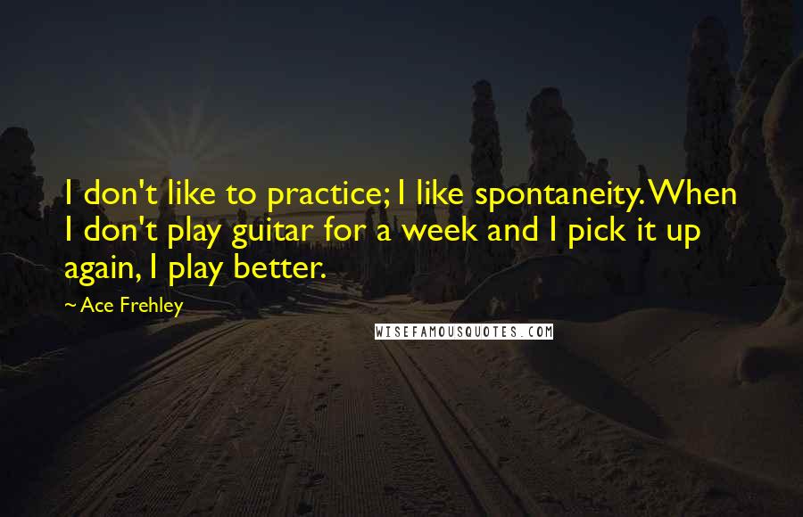 Ace Frehley Quotes: I don't like to practice; I like spontaneity. When I don't play guitar for a week and I pick it up again, I play better.