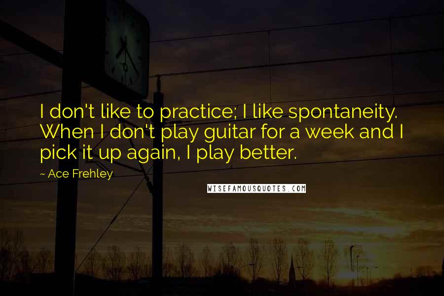 Ace Frehley Quotes: I don't like to practice; I like spontaneity. When I don't play guitar for a week and I pick it up again, I play better.