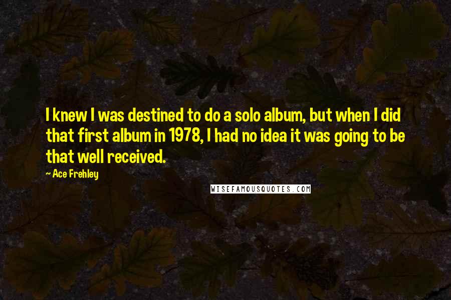 Ace Frehley Quotes: I knew I was destined to do a solo album, but when I did that first album in 1978, I had no idea it was going to be that well received.