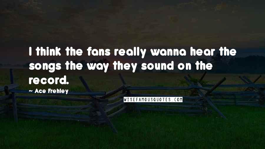 Ace Frehley Quotes: I think the fans really wanna hear the songs the way they sound on the record.