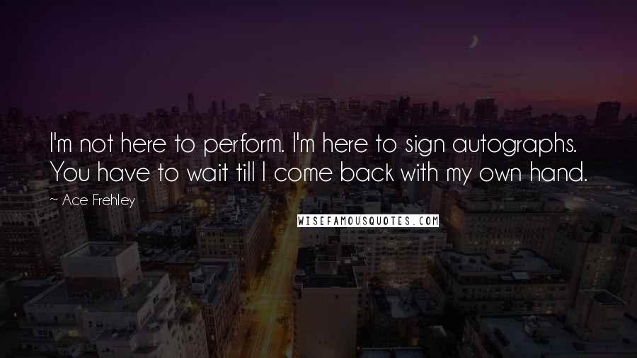 Ace Frehley Quotes: I'm not here to perform. I'm here to sign autographs. You have to wait till I come back with my own hand.