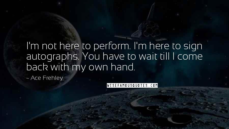 Ace Frehley Quotes: I'm not here to perform. I'm here to sign autographs. You have to wait till I come back with my own hand.