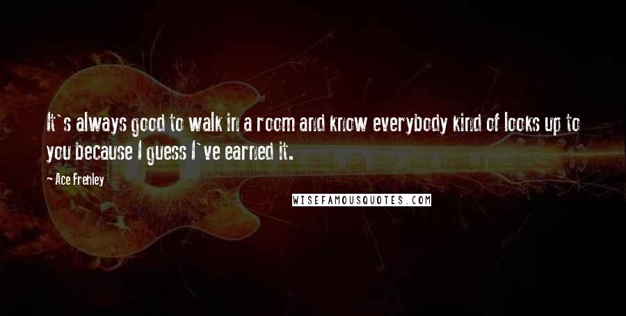 Ace Frehley Quotes: It's always good to walk in a room and know everybody kind of looks up to you because I guess I've earned it.