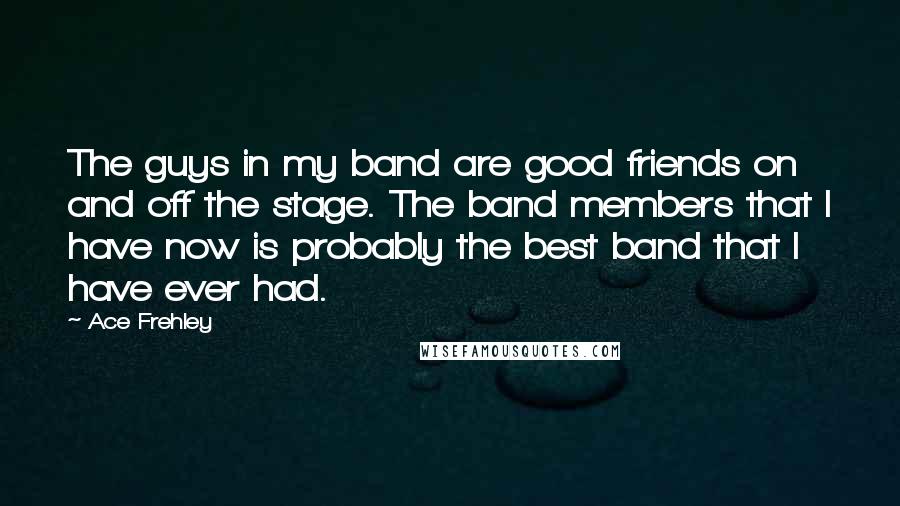 Ace Frehley Quotes: The guys in my band are good friends on and off the stage. The band members that I have now is probably the best band that I have ever had.