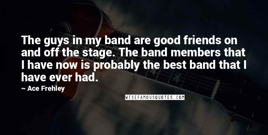 Ace Frehley Quotes: The guys in my band are good friends on and off the stage. The band members that I have now is probably the best band that I have ever had.