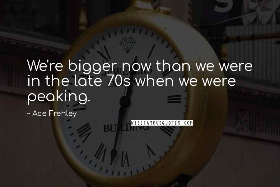 Ace Frehley Quotes: We're bigger now than we were in the late 70s when we were peaking.
