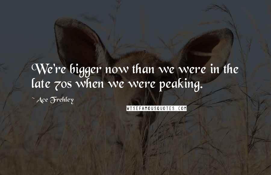 Ace Frehley Quotes: We're bigger now than we were in the late 70s when we were peaking.