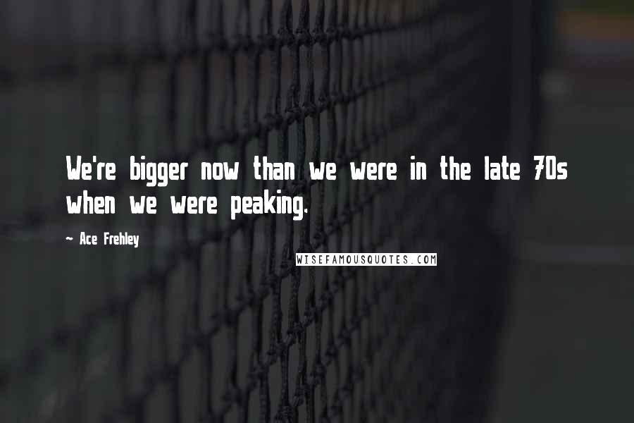 Ace Frehley Quotes: We're bigger now than we were in the late 70s when we were peaking.