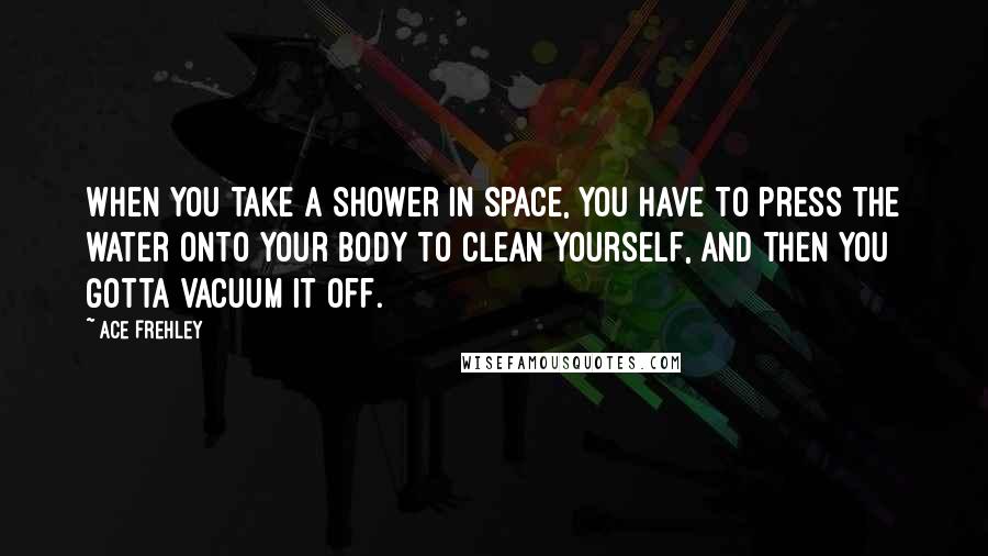 Ace Frehley Quotes: When you take a shower in space, you have to press the water onto your body to clean yourself, and then you gotta vacuum it off.