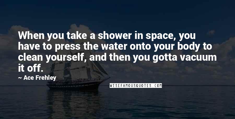 Ace Frehley Quotes: When you take a shower in space, you have to press the water onto your body to clean yourself, and then you gotta vacuum it off.