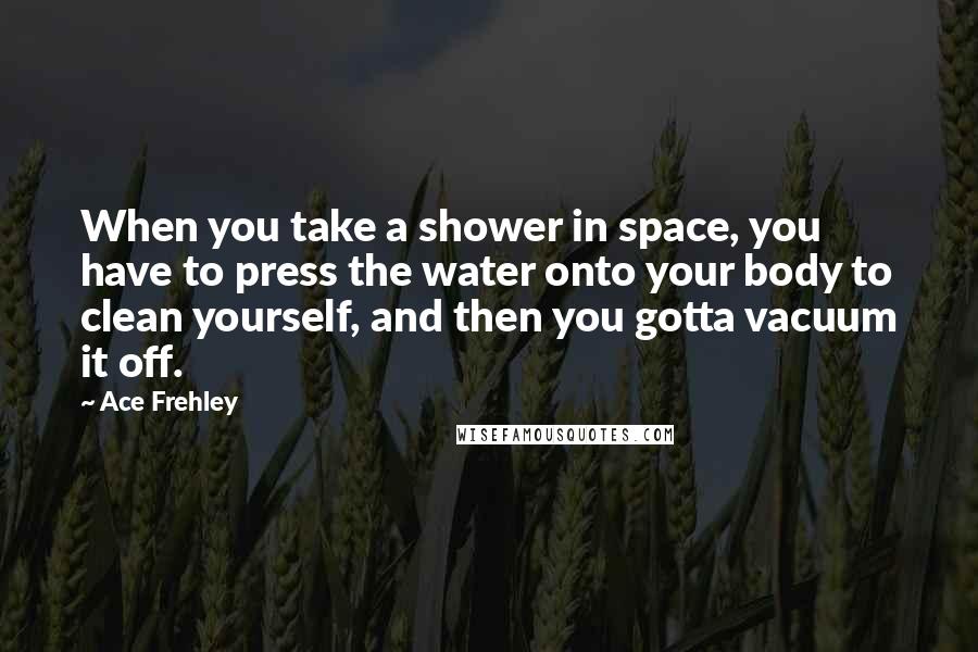 Ace Frehley Quotes: When you take a shower in space, you have to press the water onto your body to clean yourself, and then you gotta vacuum it off.