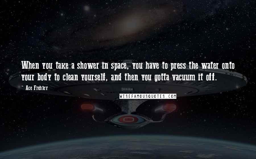 Ace Frehley Quotes: When you take a shower in space, you have to press the water onto your body to clean yourself, and then you gotta vacuum it off.