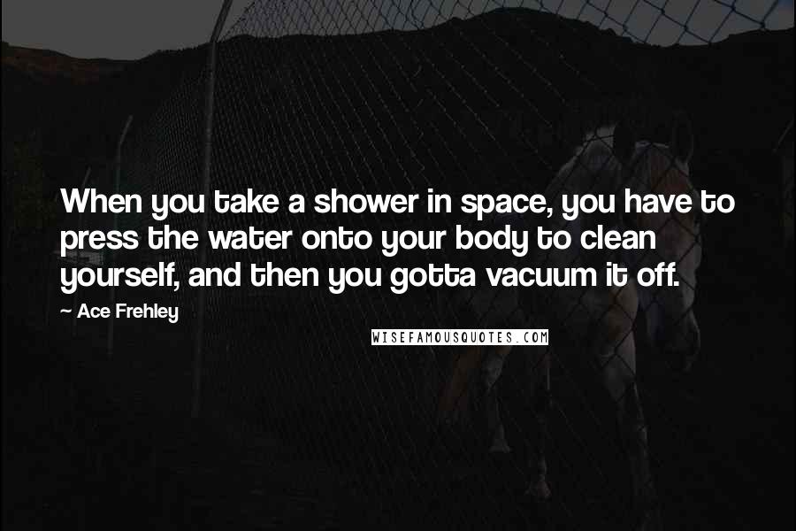 Ace Frehley Quotes: When you take a shower in space, you have to press the water onto your body to clean yourself, and then you gotta vacuum it off.