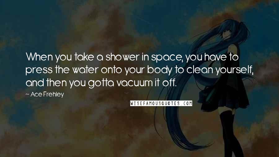 Ace Frehley Quotes: When you take a shower in space, you have to press the water onto your body to clean yourself, and then you gotta vacuum it off.