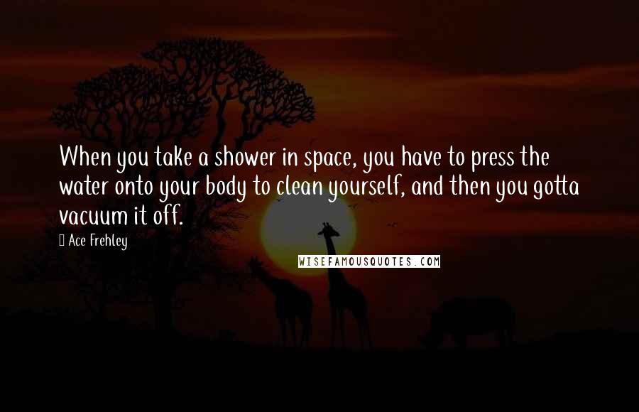 Ace Frehley Quotes: When you take a shower in space, you have to press the water onto your body to clean yourself, and then you gotta vacuum it off.