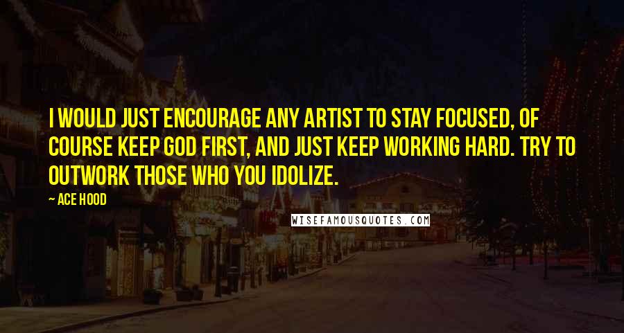 Ace Hood Quotes: I would just encourage any artist to stay focused, of course keep God first, and just keep working hard. Try to outwork those who you idolize.