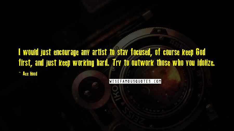 Ace Hood Quotes: I would just encourage any artist to stay focused, of course keep God first, and just keep working hard. Try to outwork those who you idolize.