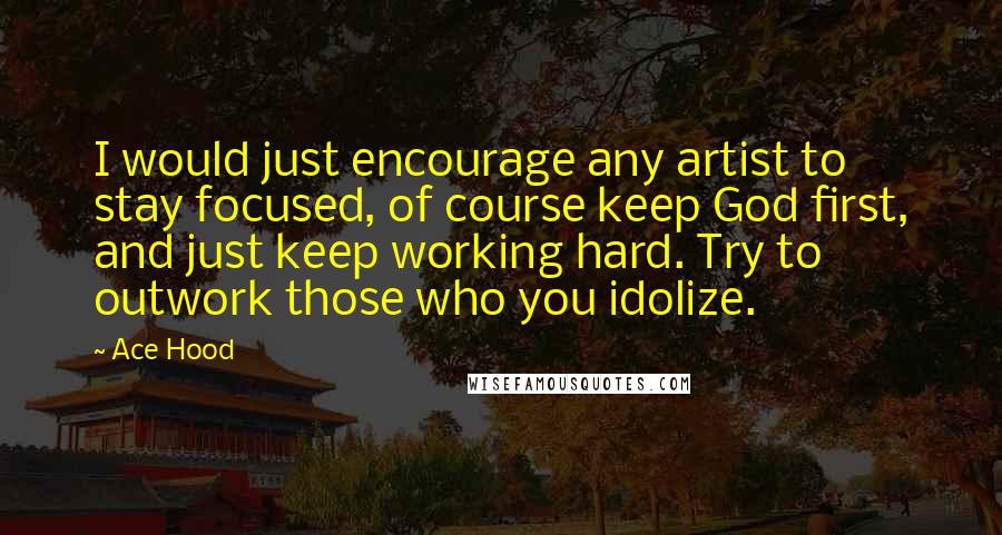 Ace Hood Quotes: I would just encourage any artist to stay focused, of course keep God first, and just keep working hard. Try to outwork those who you idolize.