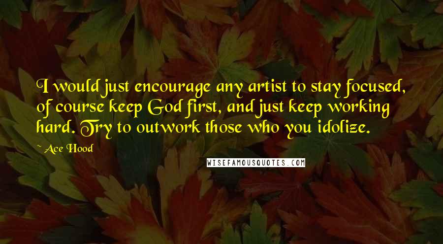 Ace Hood Quotes: I would just encourage any artist to stay focused, of course keep God first, and just keep working hard. Try to outwork those who you idolize.