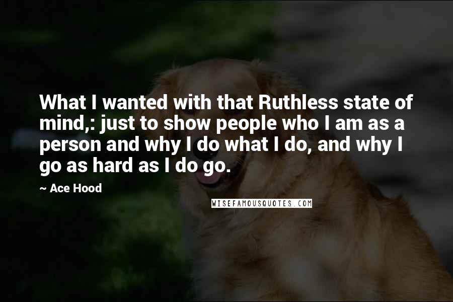 Ace Hood Quotes: What I wanted with that Ruthless state of mind,: just to show people who I am as a person and why I do what I do, and why I go as hard as I do go.