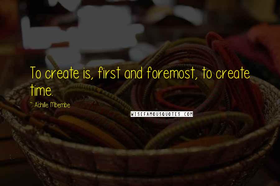 Achille Mbembe Quotes: To create is, first and foremost, to create time.