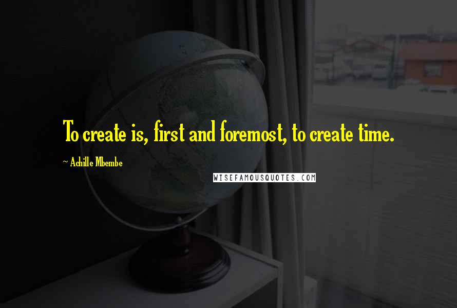 Achille Mbembe Quotes: To create is, first and foremost, to create time.