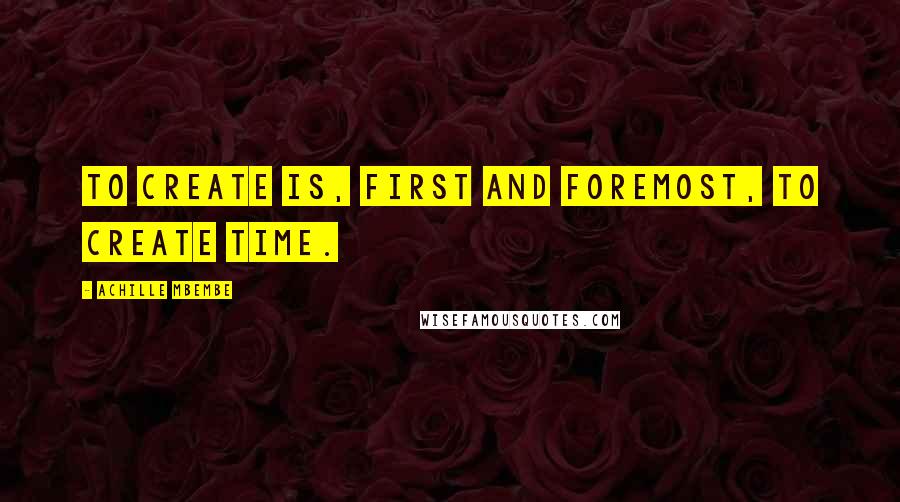 Achille Mbembe Quotes: To create is, first and foremost, to create time.