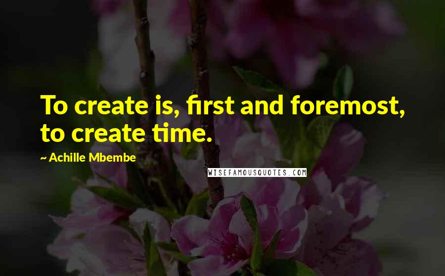 Achille Mbembe Quotes: To create is, first and foremost, to create time.