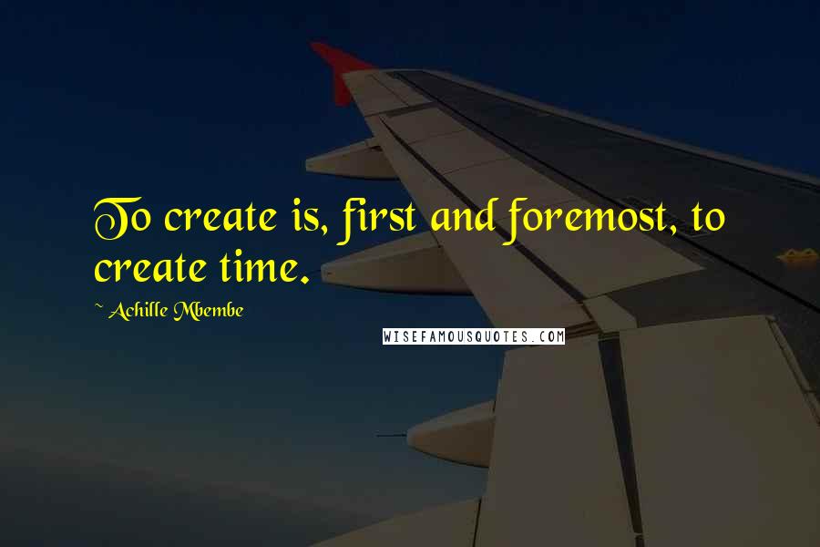 Achille Mbembe Quotes: To create is, first and foremost, to create time.