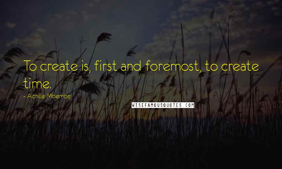 Achille Mbembe Quotes: To create is, first and foremost, to create time.