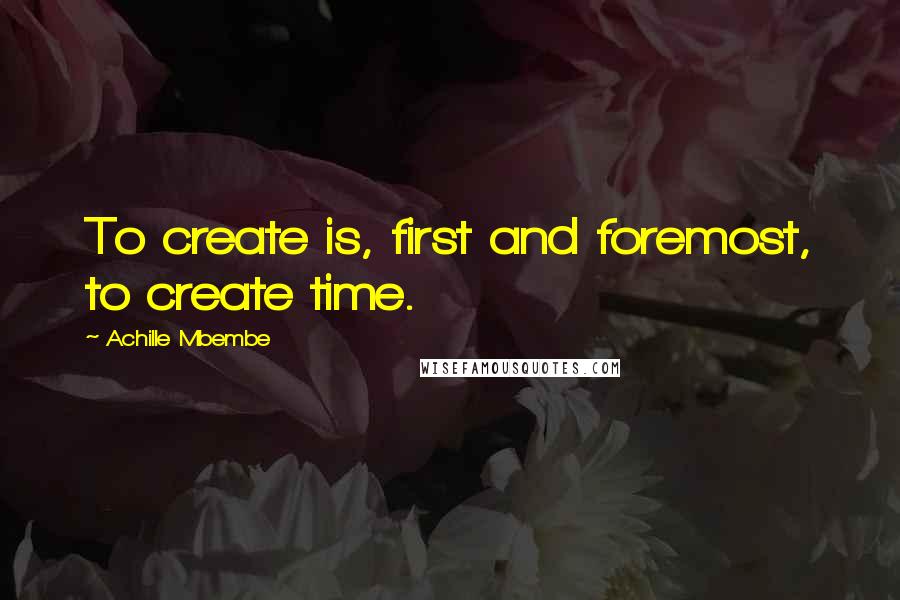Achille Mbembe Quotes: To create is, first and foremost, to create time.