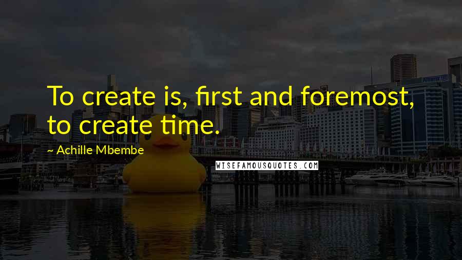 Achille Mbembe Quotes: To create is, first and foremost, to create time.