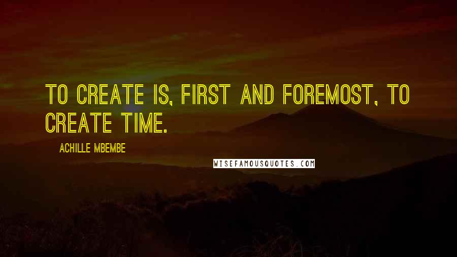 Achille Mbembe Quotes: To create is, first and foremost, to create time.
