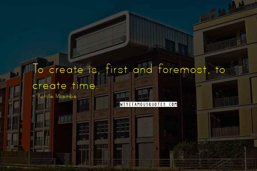 Achille Mbembe Quotes: To create is, first and foremost, to create time.