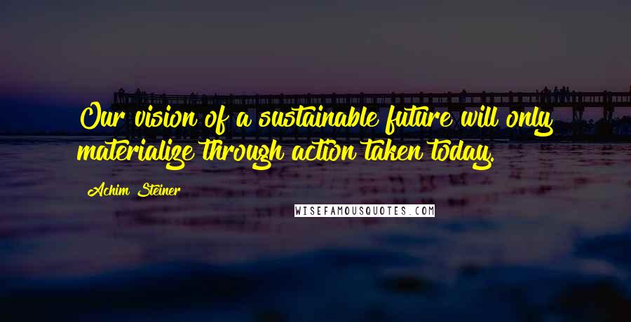 Achim Steiner Quotes: Our vision of a sustainable future will only materialize through action taken today.