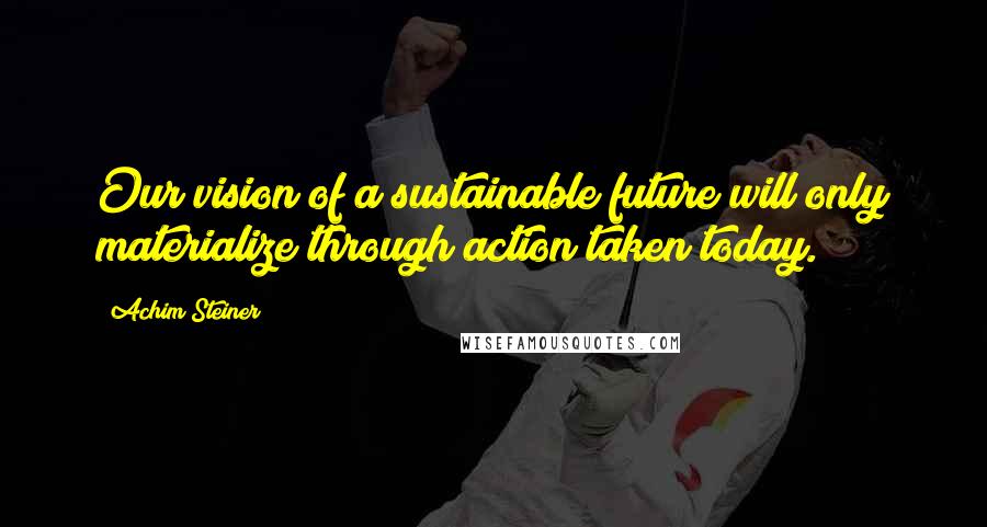 Achim Steiner Quotes: Our vision of a sustainable future will only materialize through action taken today.