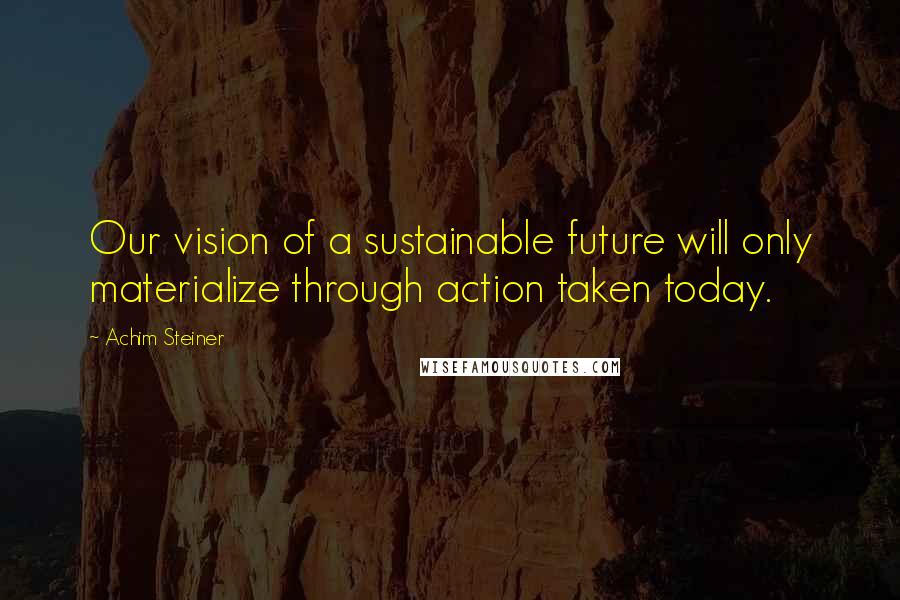 Achim Steiner Quotes: Our vision of a sustainable future will only materialize through action taken today.
