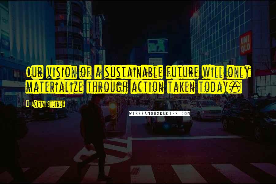 Achim Steiner Quotes: Our vision of a sustainable future will only materialize through action taken today.