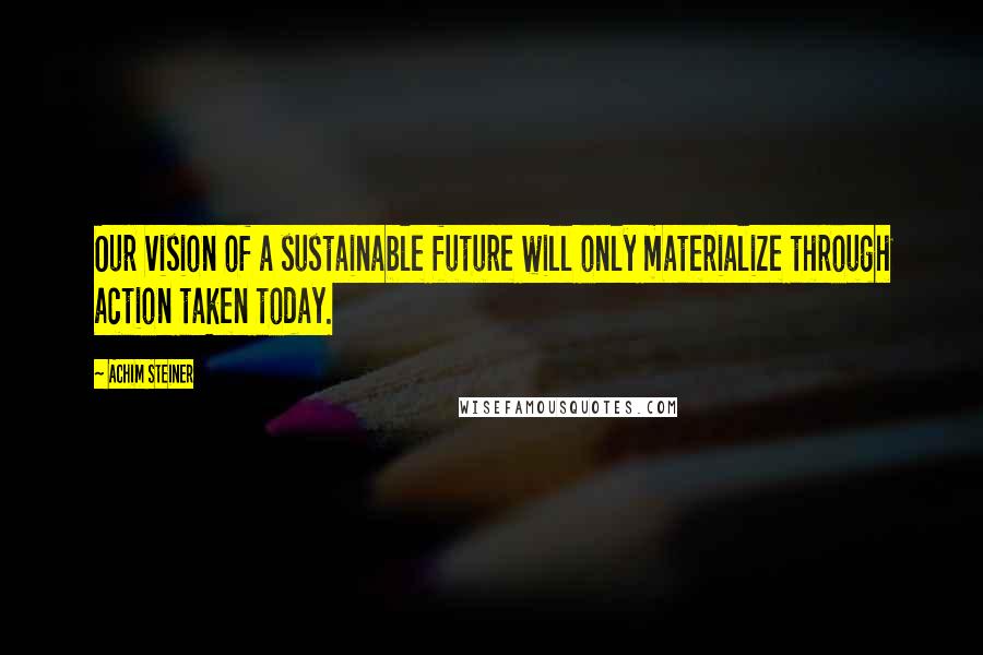 Achim Steiner Quotes: Our vision of a sustainable future will only materialize through action taken today.