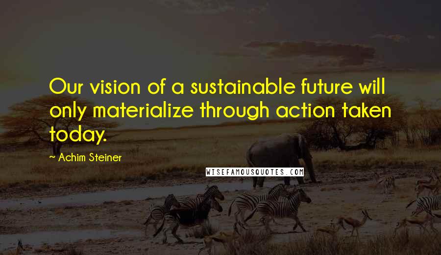 Achim Steiner Quotes: Our vision of a sustainable future will only materialize through action taken today.