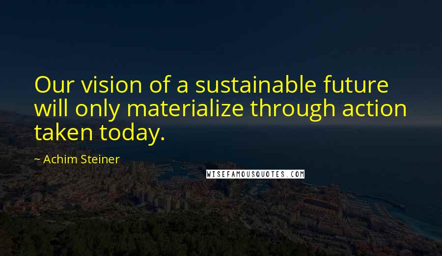 Achim Steiner Quotes: Our vision of a sustainable future will only materialize through action taken today.
