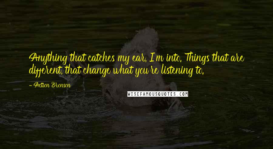Action Bronson Quotes: Anything that catches my ear, I'm into. Things that are different, that change what you're listening to.