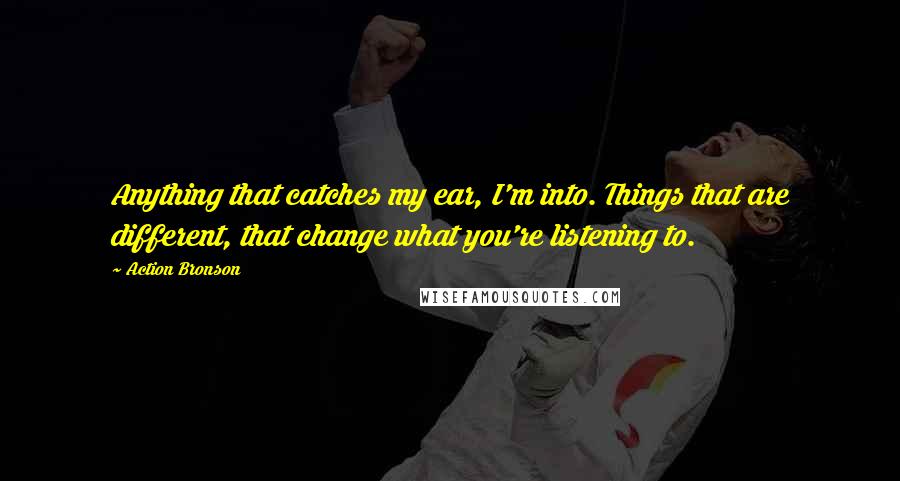 Action Bronson Quotes: Anything that catches my ear, I'm into. Things that are different, that change what you're listening to.