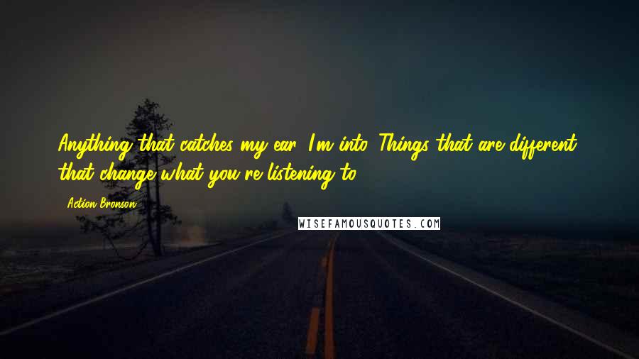 Action Bronson Quotes: Anything that catches my ear, I'm into. Things that are different, that change what you're listening to.