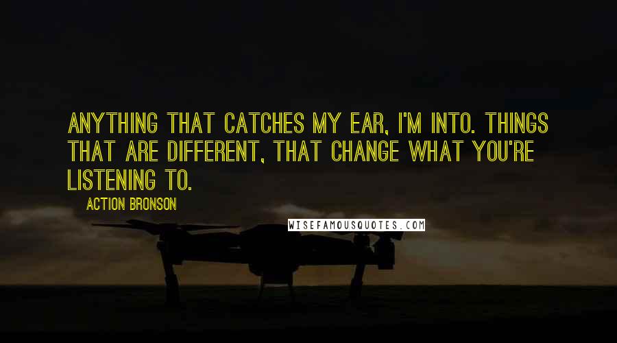 Action Bronson Quotes: Anything that catches my ear, I'm into. Things that are different, that change what you're listening to.