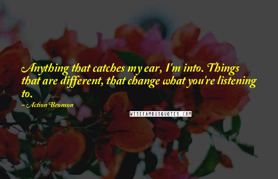 Action Bronson Quotes: Anything that catches my ear, I'm into. Things that are different, that change what you're listening to.