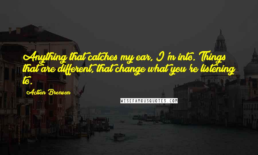 Action Bronson Quotes: Anything that catches my ear, I'm into. Things that are different, that change what you're listening to.