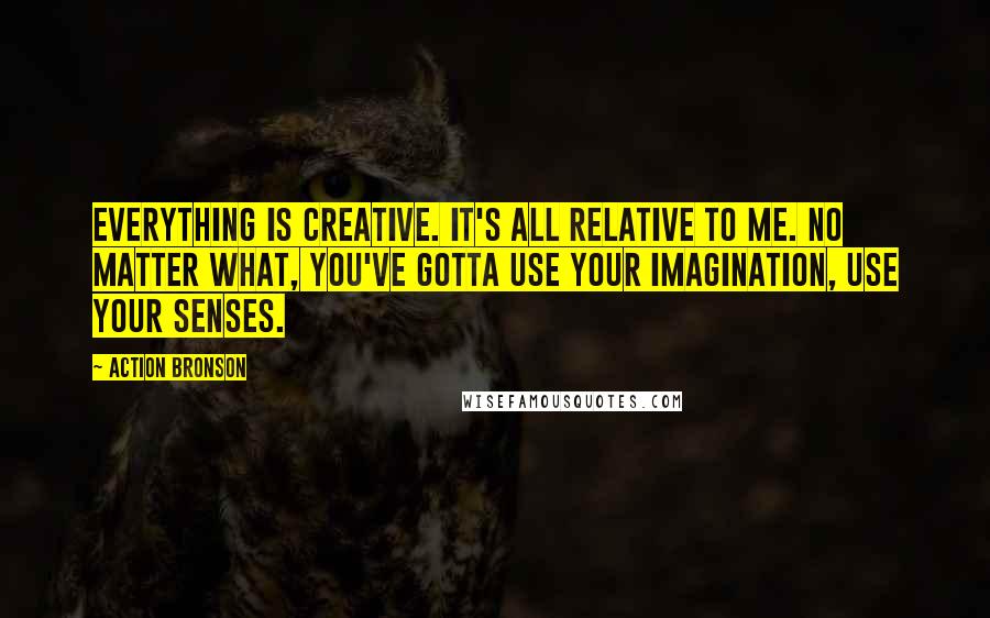 Action Bronson Quotes: Everything is creative. It's all relative to me. No matter what, you've gotta use your imagination, use your senses.