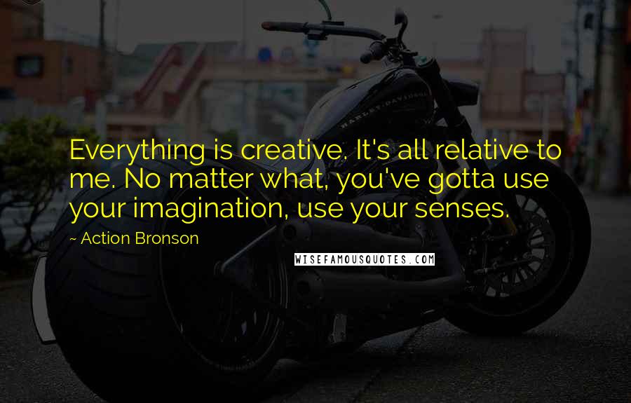 Action Bronson Quotes: Everything is creative. It's all relative to me. No matter what, you've gotta use your imagination, use your senses.