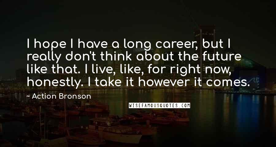 Action Bronson Quotes: I hope I have a long career, but I really don't think about the future like that. I live, like, for right now, honestly. I take it however it comes.